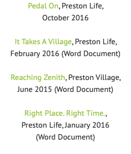 Pedal On, Preston Life, October 2016 It Takes A Village, Preston Life, February 2016 (Word Document) Reaching Zenith, Preston Village, June 2015 (Word Document) Right Place. Right Time.,  Preston Life, January 2016  (Word Document)